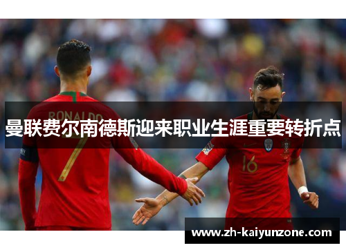 曼联费尔南德斯迎来职业生涯重要转折点